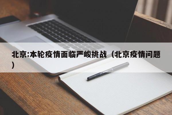 北京:本轮疫情面临严峻挑战(北京疫情问题)