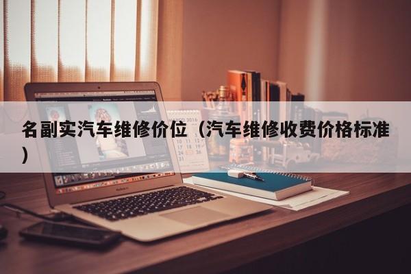 名副实汽车维修价位(汽车维修收费价格标准)
