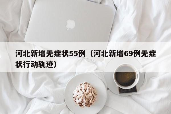 河北新增无症状55例(河北新增69例无症状行动轨迹)