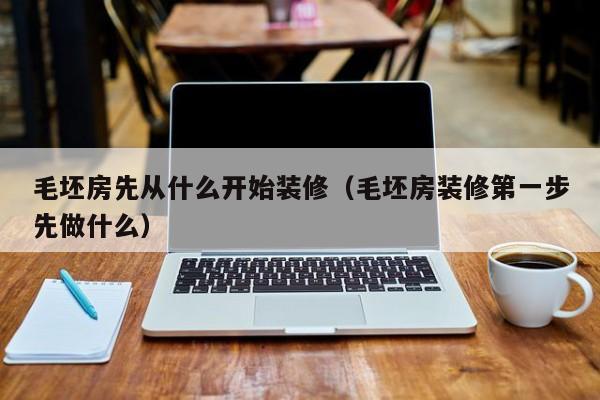 毛坯房先从什么开始装修(毛坯房装修第一步先做什么)