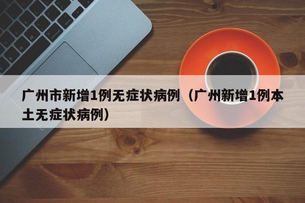 广州市新增1例无症状病例(广州新增1例本土无症状病例)