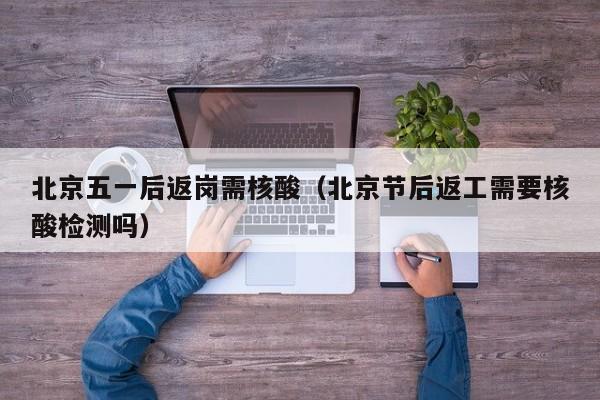 北京五一后返岗需核酸(北京节后返工需要核酸检测吗)