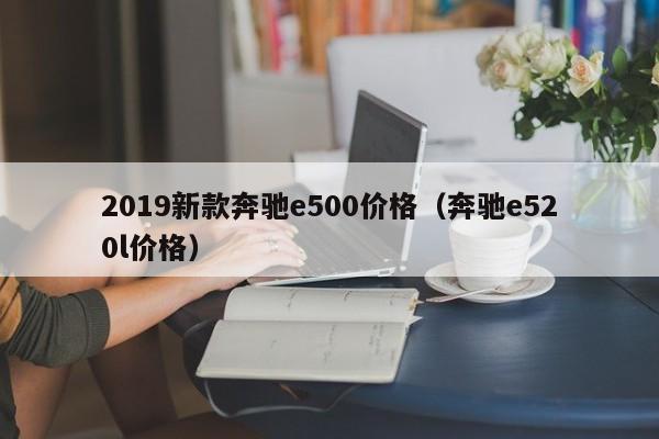 2019新款奔驰e500价格(奔驰e520l价格)