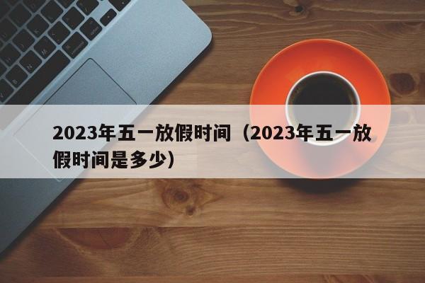 2023年五一放假时间(2023年五一放假时间是多少)