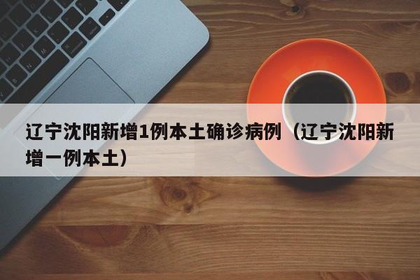 辽宁沈阳新增1例本土确诊病例(辽宁沈阳新增一例本土)