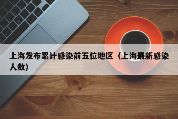 上海发布累计感染前五位地区(上海最新感染人数)