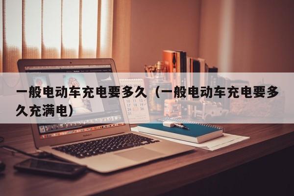 一般电动车充电要多久(一般电动车充电要多久充满电)