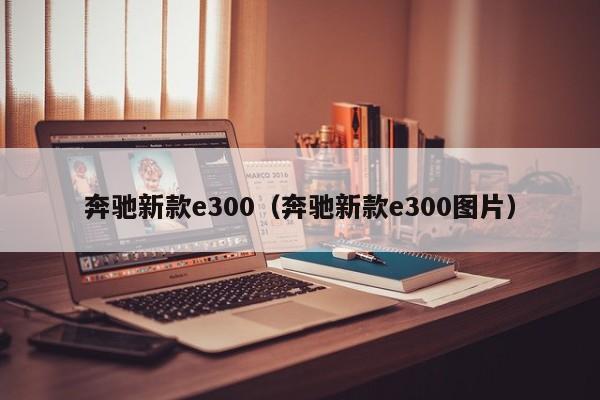 奔驰新款e300(奔驰新款e300图片)