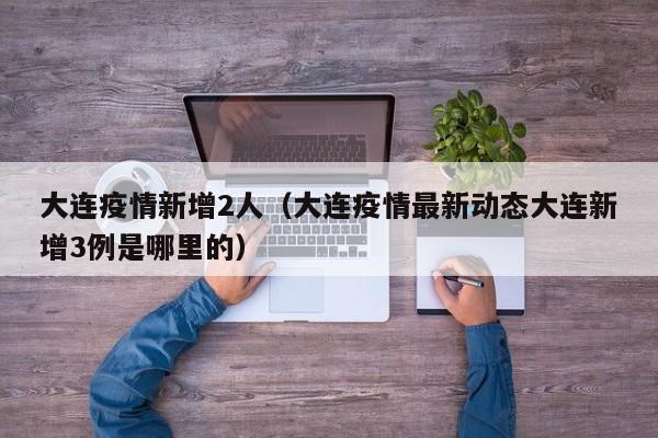大连疫情新增2人(大连疫情最新动态大连新增3例是哪里的)