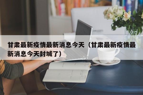 甘肃最新疫情最新消息今天(甘肃最新疫情最新消息今天封城了)
