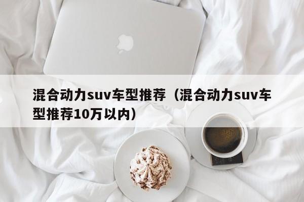 混合动力suv车型推荐(混合动力suv车型推荐10万以内)