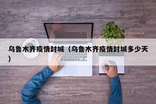乌鲁木齐疫情封城(乌鲁木齐疫情封城多少天)