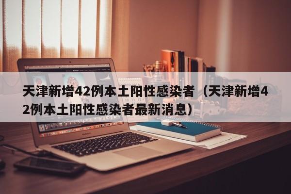 天津新增42例本土阳性感染者(天津新增42例本土阳性感染者最新消息)