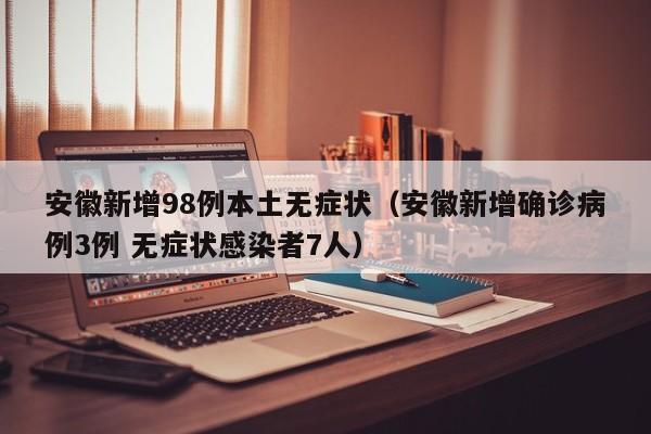 安徽新增98例本土无症状(安徽新增确诊病例3例 无症状感染者7人)