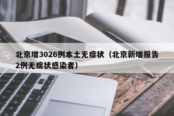 北京增3026例本土无症状(北京新增报告2例无症状感染者)