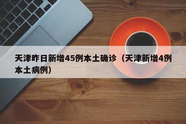 天津昨日新增45例本土确诊(天津新增4例本土病例)