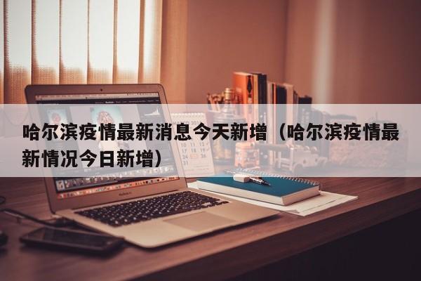 哈尔滨疫情最新消息今天新增(哈尔滨疫情最新情况今日新增)