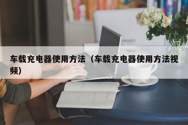 车载充电器使用方法(车载充电器使用方法视频)