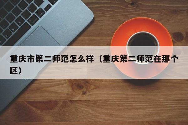 重庆市第二师范怎么样(重庆第二师范在那个区)