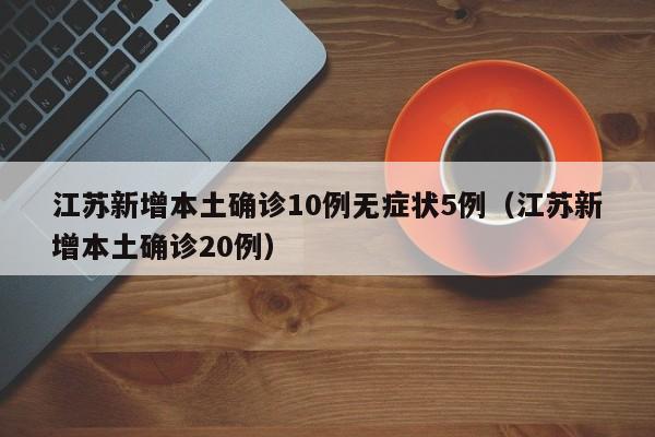 江苏新增本土确诊10例无症状5例(江苏新增本土确诊20例)