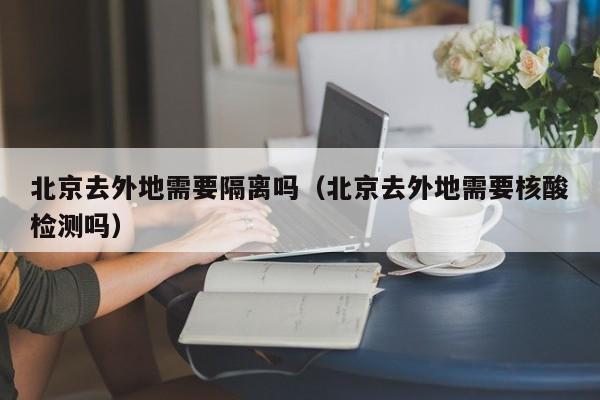 北京去外地需要隔离吗(北京去外地需要核酸检测吗)