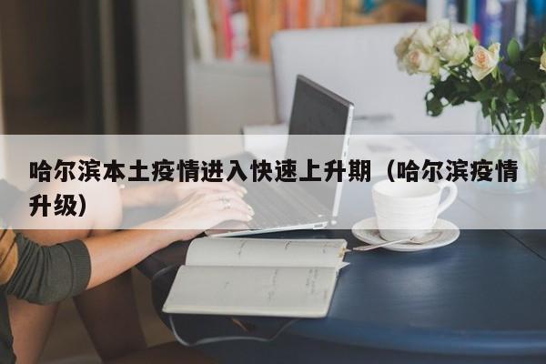 哈尔滨本土疫情进入快速上升期(哈尔滨疫情升级)