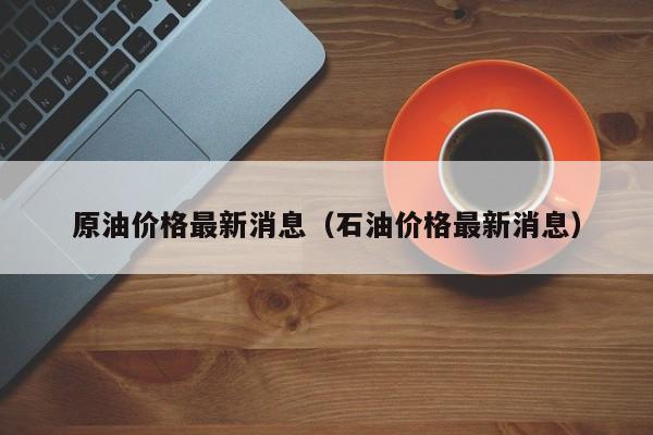 原油价格最新消息(石油价格最新消息)