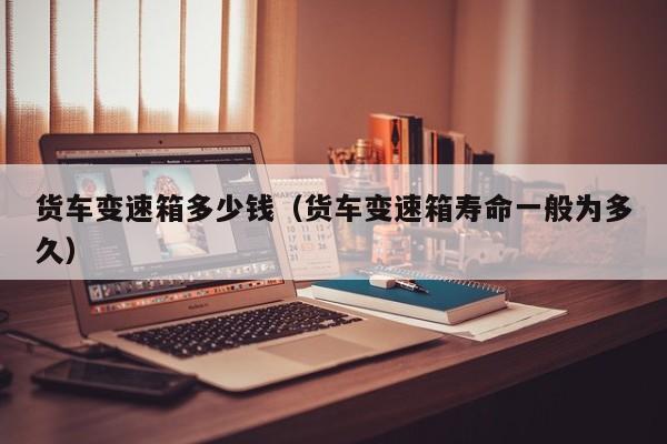 货车变速箱多少钱(货车变速箱寿命一般为多久)