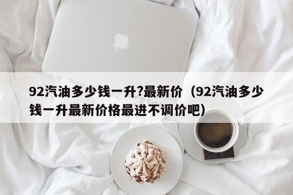 92汽油多少钱一升?最新价(92汽油多少钱一升最新价格最进不调价吧)