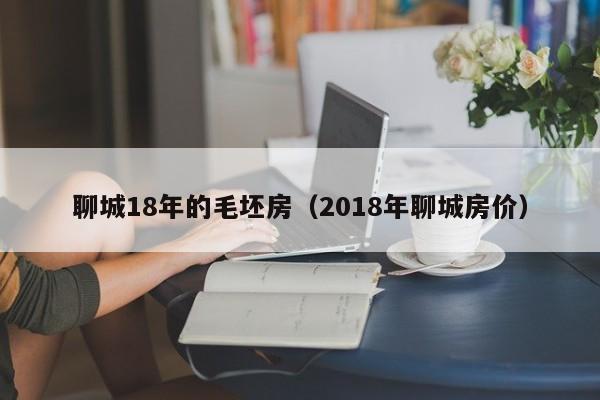 聊城18年的毛坯房(2018年聊城房价)
