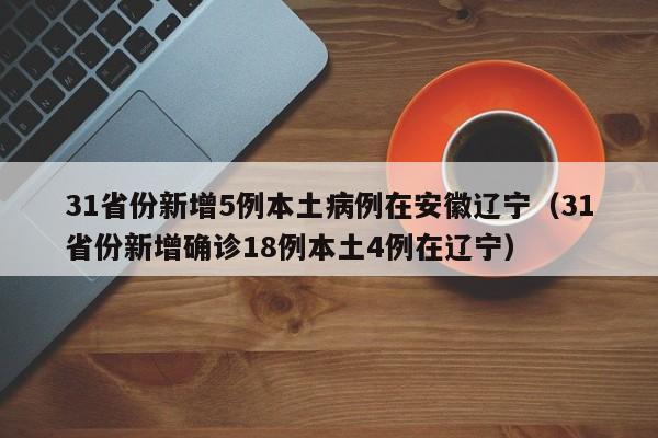 31省份新增5例本土病例在安徽辽宁(31省份新增确诊18例本土4例在辽宁)