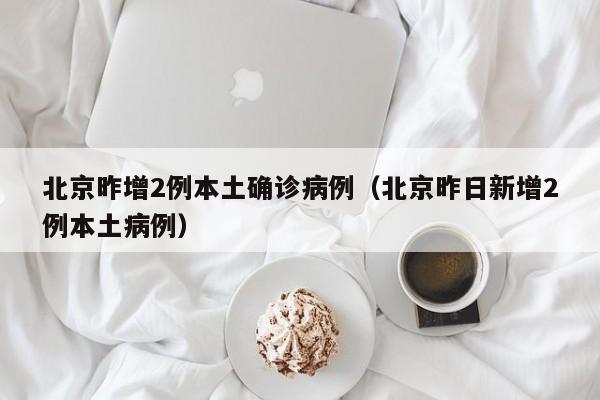北京昨增2例本土确诊病例(北京昨日新增2例本土病例)