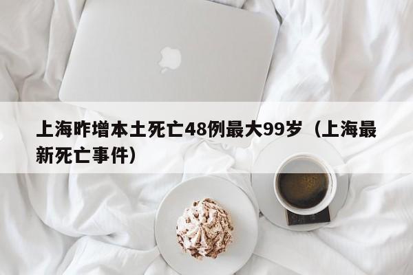上海昨增本土死亡48例最大99岁(上海最新死亡事件)