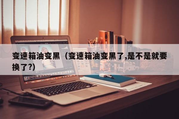 变速箱油变黑(变速箱油变黑了,是不是就要换了?)