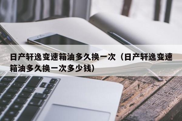 日产轩逸变速箱油多久换一次(日产轩逸变速箱油多久换一次多少钱)