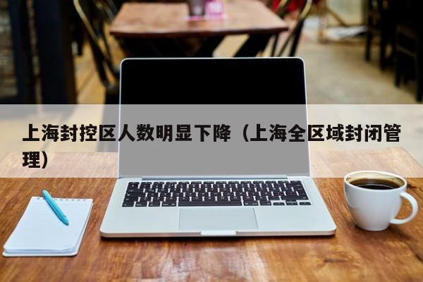 上海封控区人数明显下降(上海全区域封闭管理)