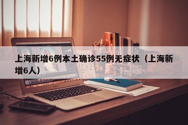 上海新增6例本土确诊55例无症状(上海新增6人)