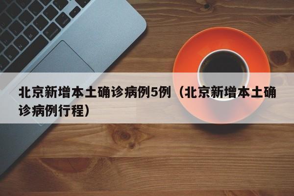 北京新增本土确诊病例5例(北京新增本土确诊病例行程)