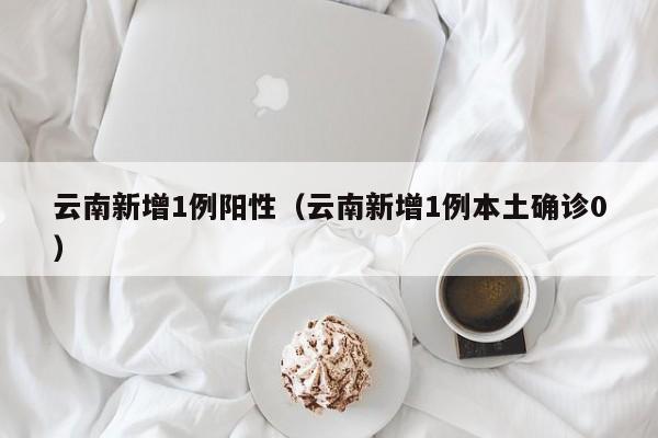 云南新增1例阳性(云南新增1例本土确诊0)