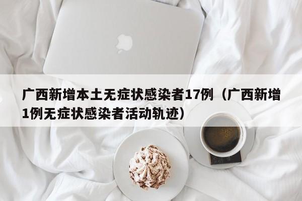 广西新增本土无症状感染者17例(广西新增1例无症状感染者活动轨迹)