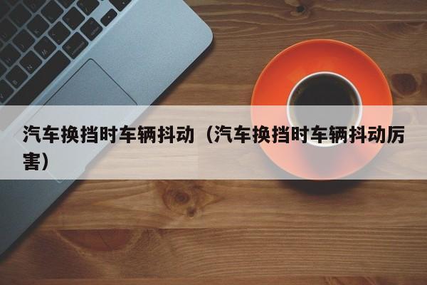 汽车换挡时车辆抖动(汽车换挡时车辆抖动厉害)