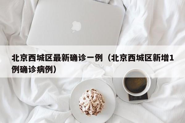 北京西城区最新确诊一例(北京西城区新增1例确诊病例)