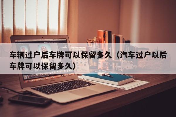 车辆过户后车牌可以保留多久(汽车过户以后车牌可以保留多久)