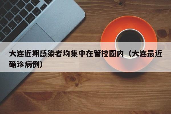 大连近期感染者均集中在管控圈内(大连最近确诊病例)