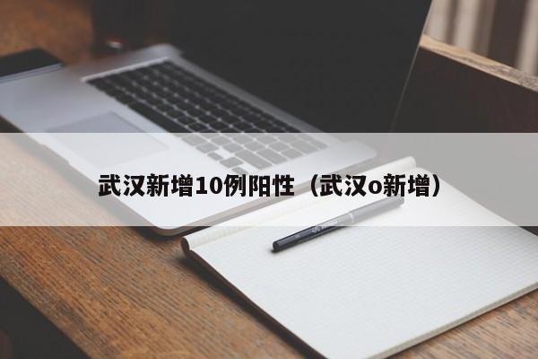 武汉新增10例阳性(武汉o新增)