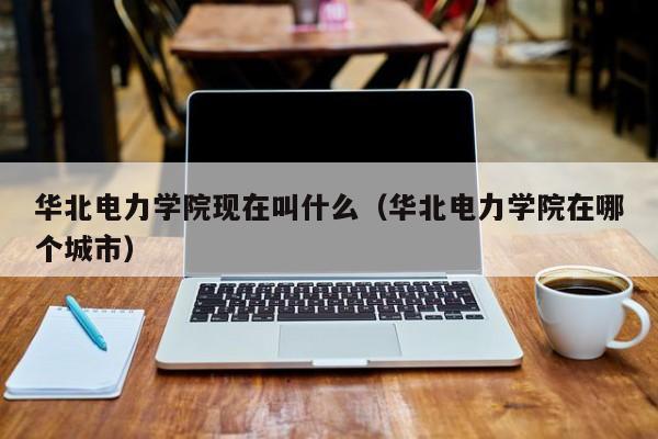 华北电力学院现在叫什么(华北电力学院在哪个城市)