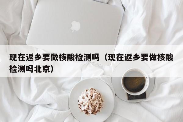 现在返乡要做核酸检测吗(现在返乡要做核酸检测吗北京)