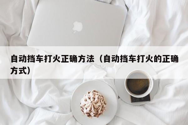 自动挡车打火正确方法(自动挡车打火的正确方式)