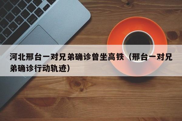 河北邢台一对兄弟确诊曾坐高铁(邢台一对兄弟确诊行动轨迹)
