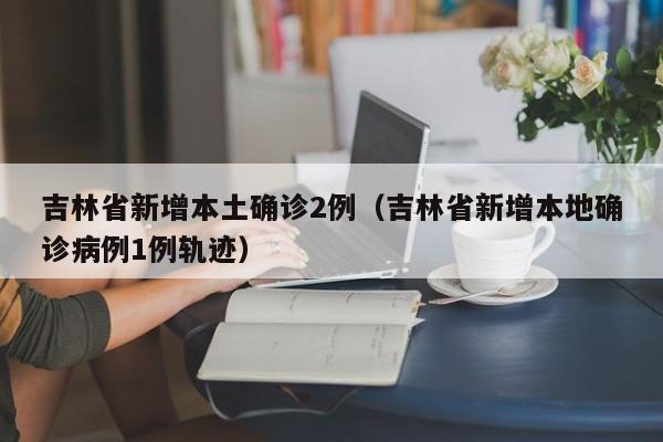吉林省新增本土确诊2例(吉林省新增本地确诊病例1例轨迹)